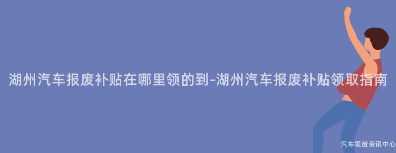 湖州汽车报废补贴在哪里领的到-湖州汽车报废补贴领取指南