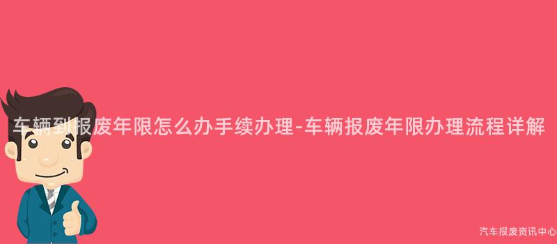 车辆到报废年限怎么办手续办理-车辆报废年限办理流程详解