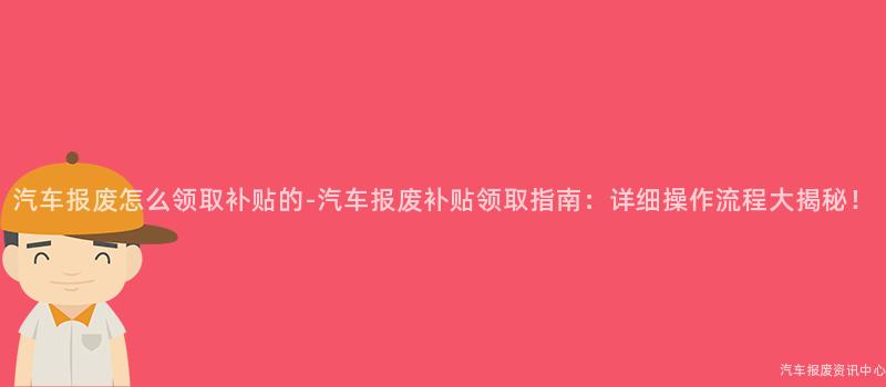 汽车报废怎么领取补贴的-汽车报废补贴领取指南：详细操作流程大揭秘！