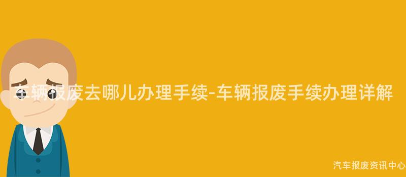 车辆报废去哪儿办理手续-车辆报废手续办理详解