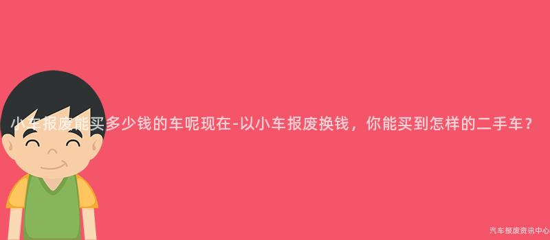 小车报废能买多少钱的车呢现在-以小车报废换钱，你能买到怎样的二手车？