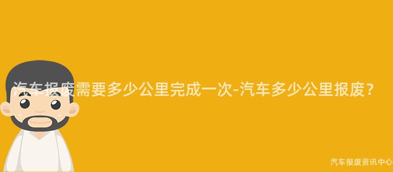 汽车报废需要多少公里完成一次-汽车多少公里报废？