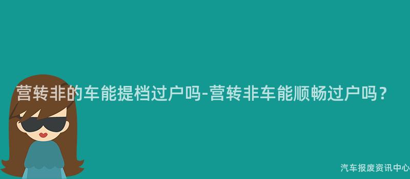 营转非的车能提档过户吗-营转非车能顺畅过户吗？