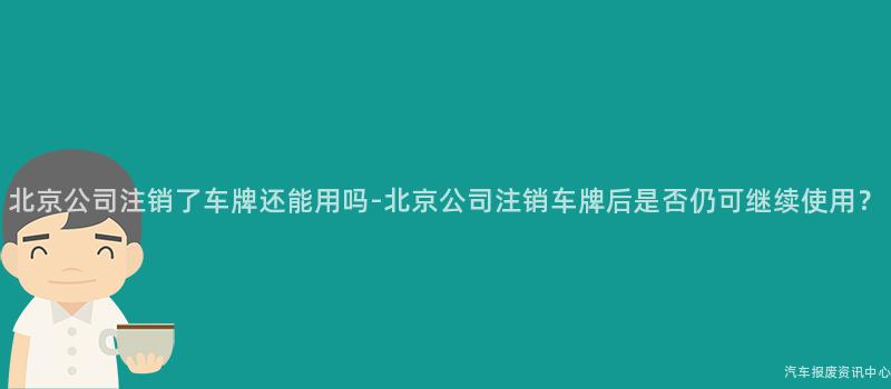 北京公司注销了车牌还能用吗-北京公司注销车牌后是否仍可继续使用？
