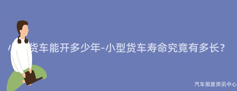 小型货车能开多少年-小型货车寿命究竟有多长？