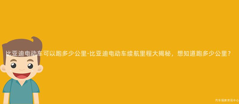 比亚迪电动车可以跑多少公里-比亚迪电动车续航里程大揭秘，想知道跑多少公里？