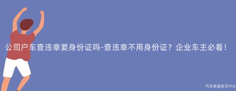 公司户车查违章要身份证吗-查违章不用身份证？企业车主必看！