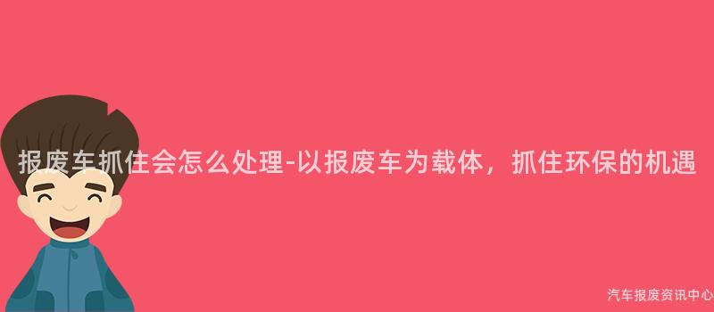 报废车抓住会怎么处理-以报废车为载体，抓住环保的机遇