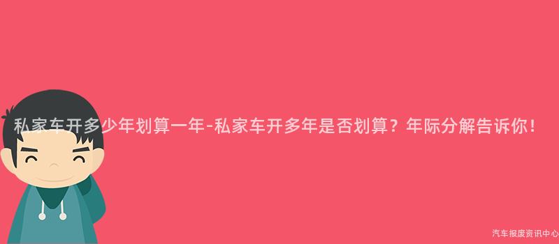 私家车开多少年划算一年-私家车开多年是否划算？年际分解告诉你！