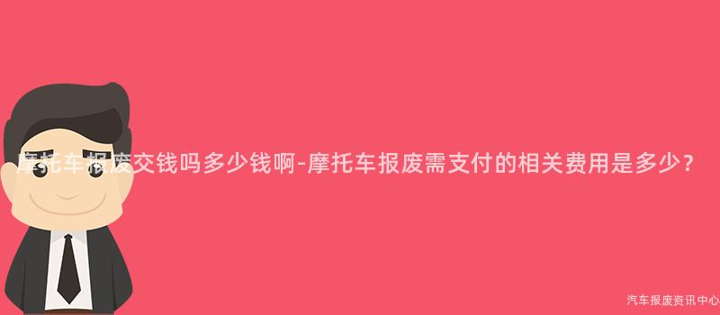 摩托车报废交钱吗多少钱啊-摩托车报废需支付的相关费用是多少？