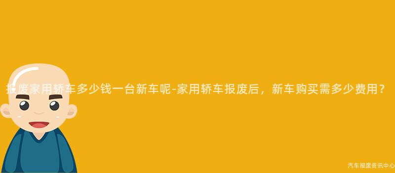 报废家用轿车多少钱一台新车呢-家用轿车报废后，新车购买需多少费用？