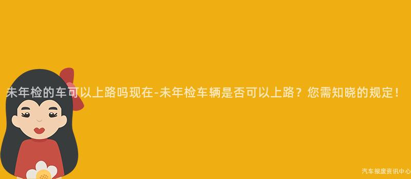 未年检的车可以上路吗现在-未年检车辆是否可以上路？您需知晓的规定！