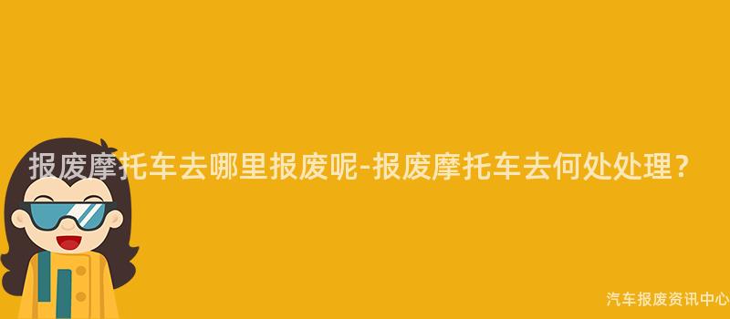 报废摩托车去哪里报废呢-报废摩托车去何处处理？