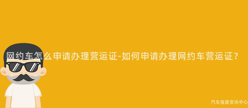 网约车怎么申请办理营运证-如何申请办理网约车营运证？