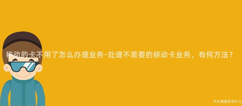移动的卡不用了怎么办理业务-处理不需要的移动卡业务，有何方法？
