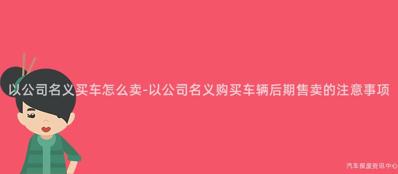 以公司名义买车怎么卖-以公司名义购买车辆后期售卖的注意事项
