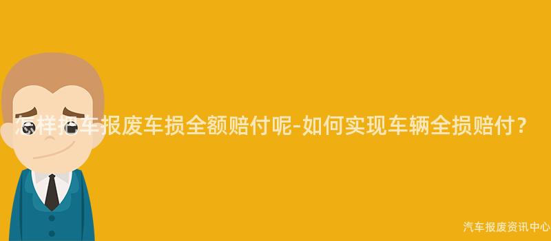 怎样把车报废车损全额赔付呢-如何实现车辆全损赔付？