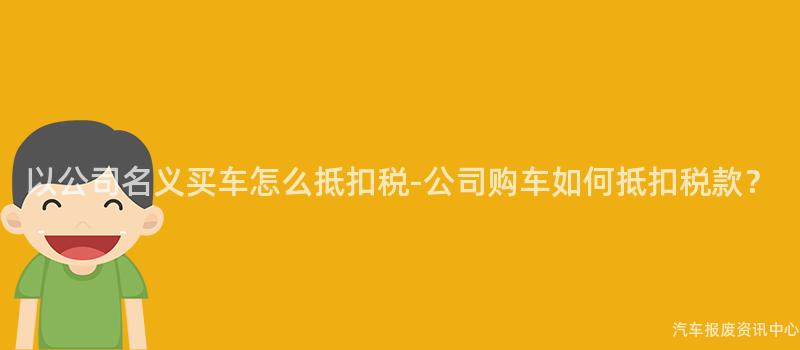 以公司名义买车怎么抵扣税-公司购车如何抵扣税款？
