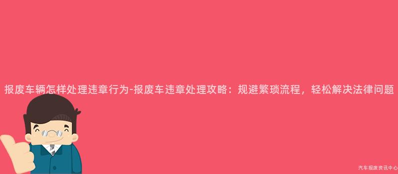 报废车辆怎样处理违章行为-报废车违章处理攻略：规避繁琐流程，轻松解决法律问题