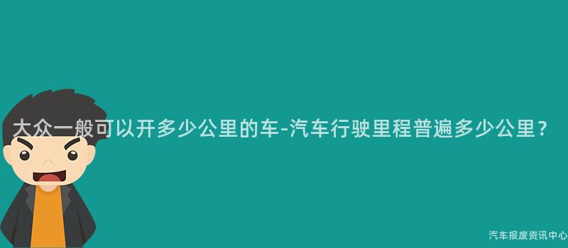 大众一般可以开多少公里的车-汽车行驶里程普遍多少公里？