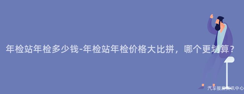 年检站年检多少钱-年检站年检价格大比拼，哪个更划算？