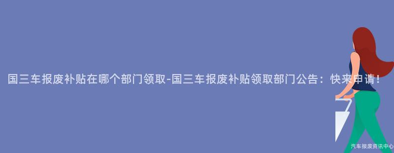 国三车报废补贴在哪个部门领取-国三车报废补贴领取部门公告：快来申请！