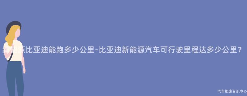 新能源比亚迪能跑多少公里-比亚迪新能源汽车可行驶里程达多少公里？