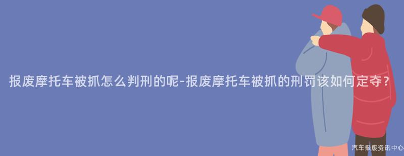 报废摩托车被抓怎么判刑的呢-报废摩托车被抓的刑罚该如何定夺？