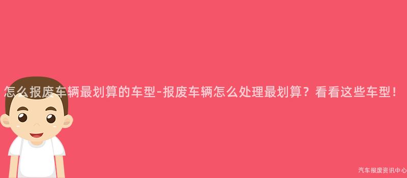 怎么报废车辆最划算的车型-报废车辆怎么处理最划算？看看这些车型！