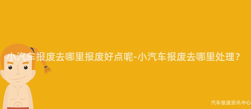 小汽车报废去哪里报废好点呢-小汽车报废去哪里处理？