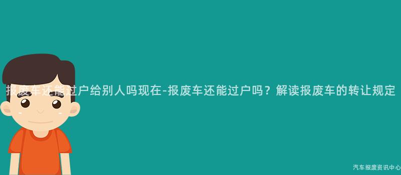 报废车还能过户给别人吗现在-报废车还能过户吗？解读报废车的转让规定