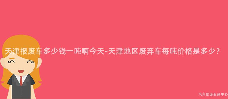 天津报废车多少钱一吨啊今天-天津地区废弃车每吨价格是多少？