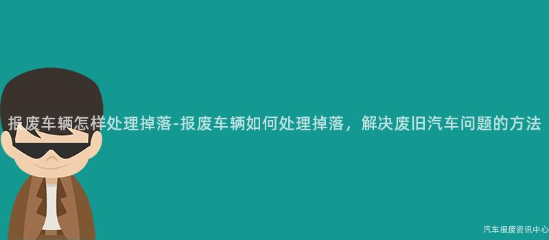 报废车辆怎样处理掉落-报废车辆如何处理掉落，解决废旧汽车问题的方法