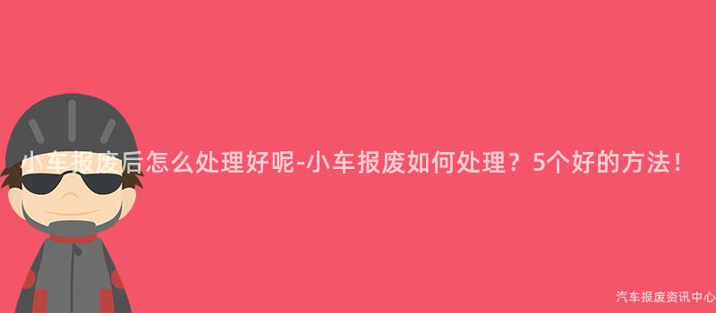 小车报废后怎么处理好呢-小车报废如何处理？5个好的方法！