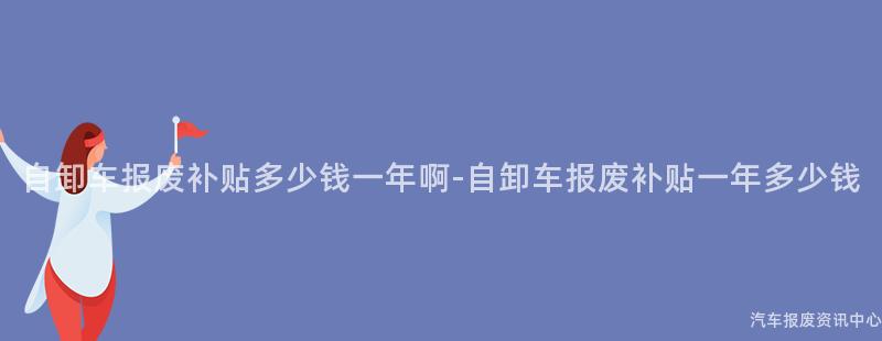 自卸车报废补贴多少钱一年啊-自卸车报废补贴一年多少钱