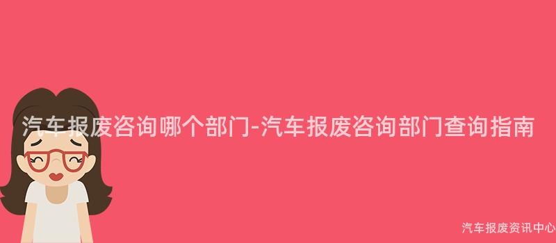 汽车报废咨询哪个部门-汽车报废咨询部门查询指南