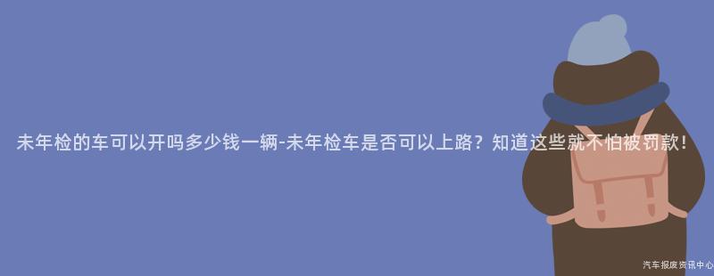 未年检的车可以开吗多少钱一辆-未年检车是否可以上路？知道这些就不怕被罚款！