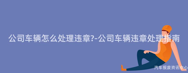 公司车辆怎么处理违章?-公司车辆违章处理指南