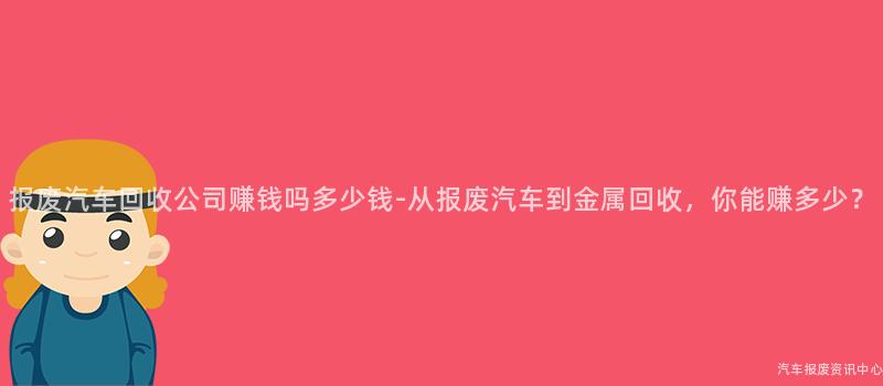 报废汽车回收公司赚钱吗多少钱-从报废汽车到金属回收，你能赚多少？