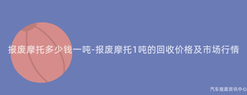 报废摩托多少钱一吨-报废摩托1吨的回收价格及市场行情