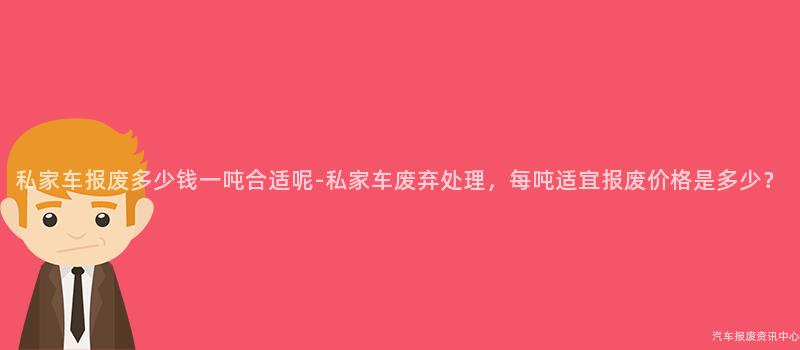 私家车报废多少钱一吨合适呢-私家车废弃处理，每吨适宜报废价格是多少？