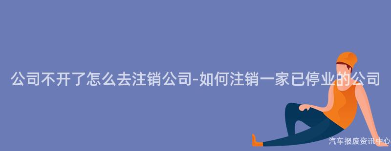 公司不开了怎么去注销公司-如何注销一家已停业的公司