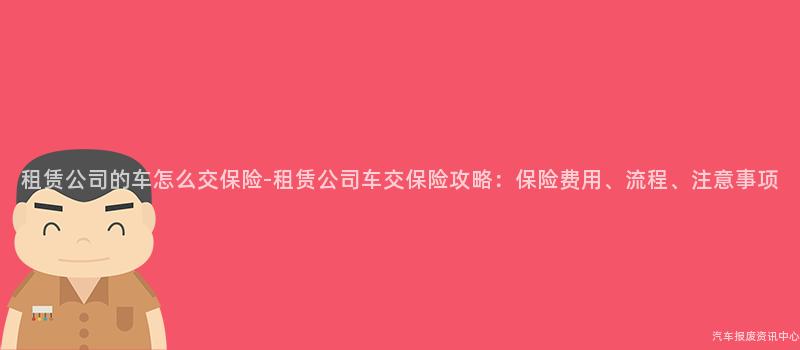 租赁公司的车怎么交保险-租赁公司车交保险攻略：保险费用、流程、注意事项