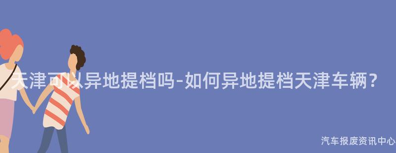 天津可以异地提档吗-如何异地提档天津车辆？