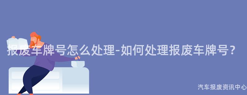 报废车牌号怎么处理-如何处理报废车牌号？
