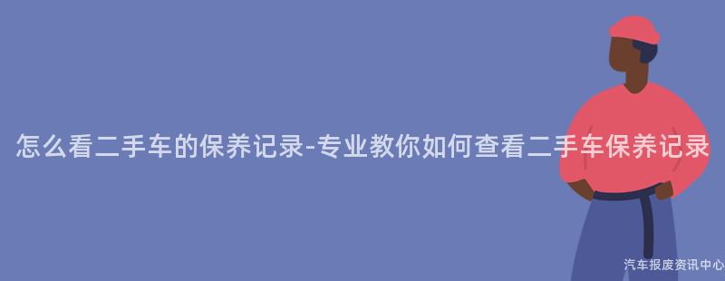 怎么看二手车的保养记录-专业教你如何查看二手车保养记录