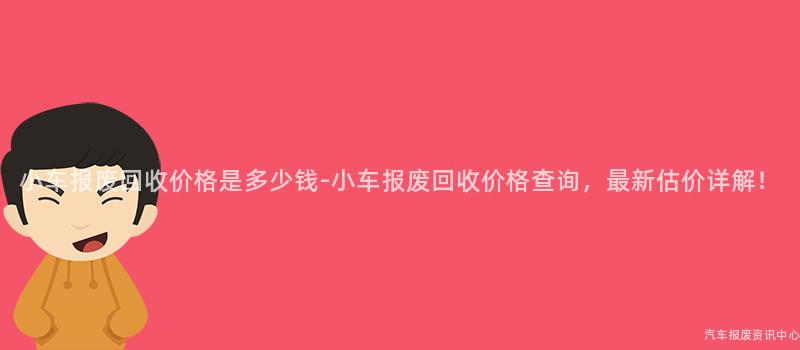 小车报废回收价格是多少钱-小车报废回收价格查询，最新估价详解！