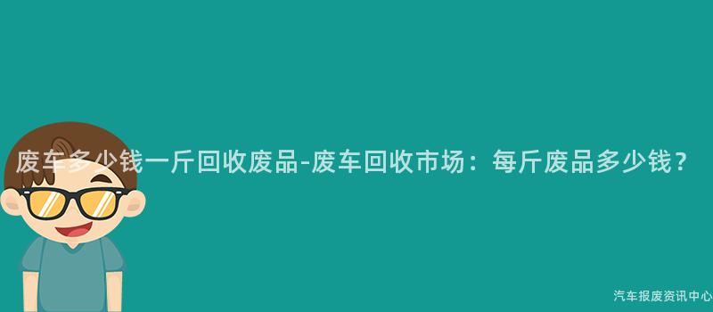 废车多少钱一斤回收废品-废车回收市场：每斤废品多少钱？