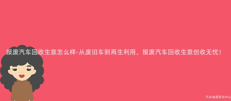 报废汽车回收生意怎么样-从废旧车到再生利用，报废汽车回收生意创收无忧！