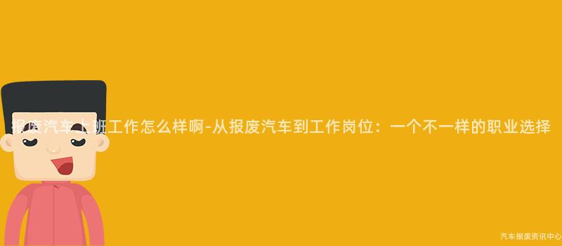 报废汽车上班工作怎么样啊-从报废汽车到工作岗位：一个不一样的职业选择